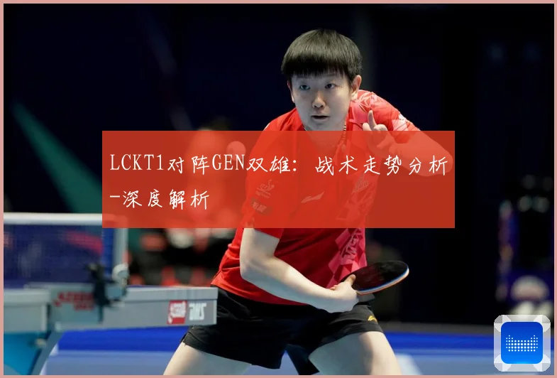 LCKT1对阵GEN双雄：战术走势分析-深度解析