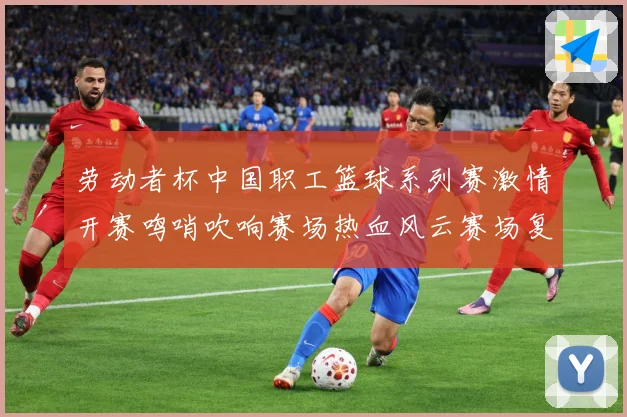 劳动者杯中国职工篮球系列赛激情开赛鸣哨吹响赛场热血风云赛场复盘-深度解析
