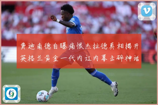 费迪南德自曝痛恨杰拉德真相揭开英格兰黄金一代内讧内幕击碎神话战术观察-深度解析