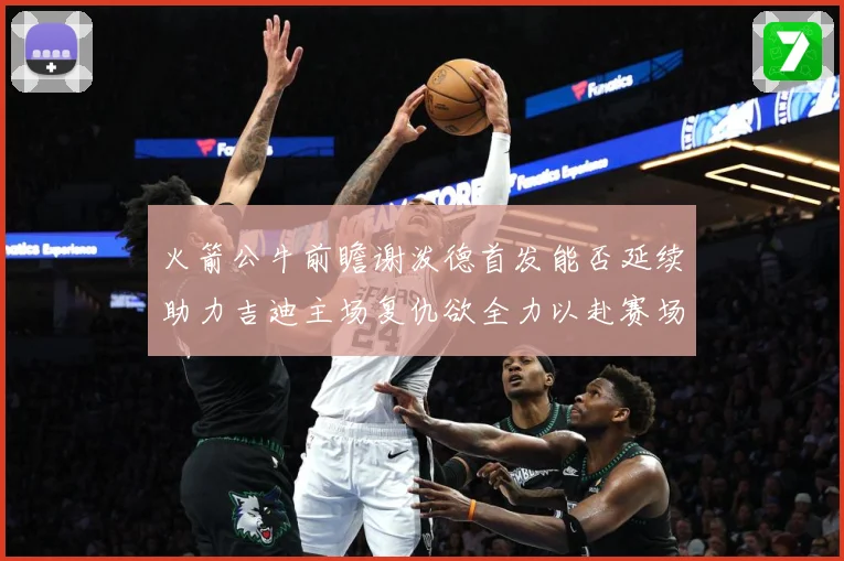 火箭公牛前瞻谢泼德首发能否延续助力吉迪主场复仇欲全力以赴赛场复盘-深度解析