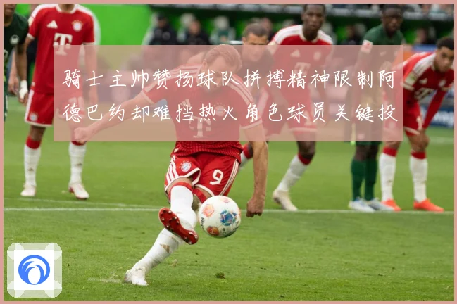 骑士主帅赞扬球队拼搏精神限制阿德巴约却难挡热火角色球员关键投赛场复盘-深度解析
