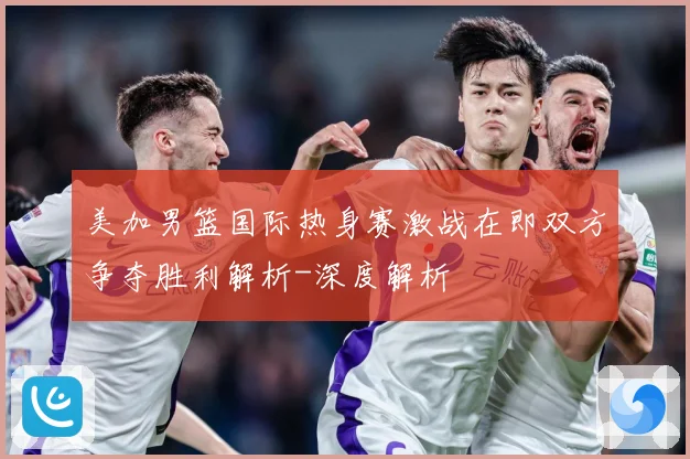 美加男篮国际热身赛激战在即双方争夺胜利解析-深度解析
