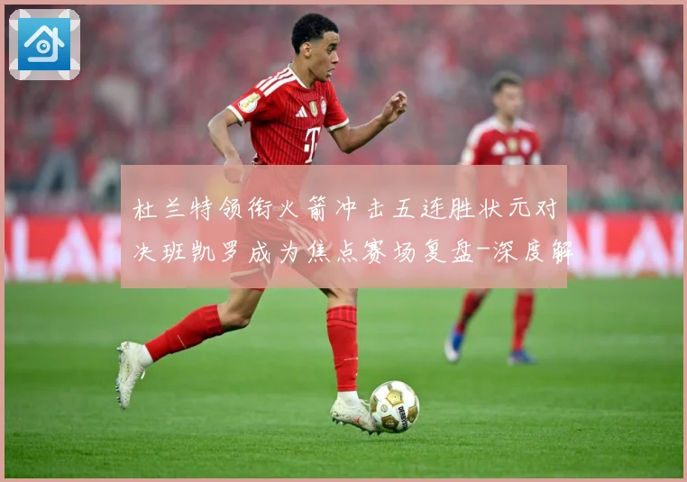 杜兰特领衔火箭冲击五连胜状元对决班凯罗成为焦点赛场复盘-深度解析