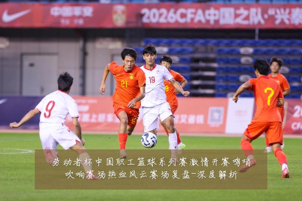 劳动者杯中国职工篮球系列赛激情开赛鸣哨吹响赛场热血风云赛场复盘-深度解析